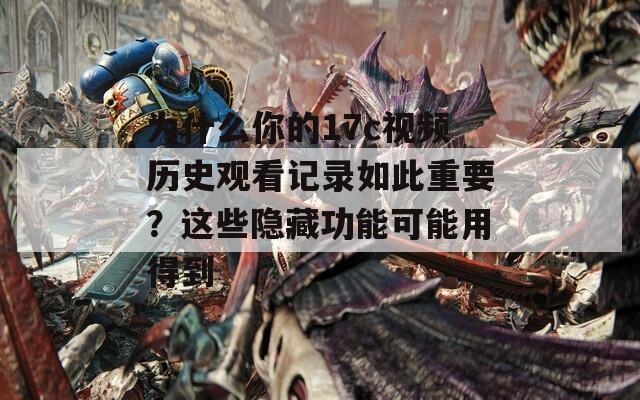 为什么你的17c视频历史观看记录如此重要？这些隐藏功能可能用得到  第1张