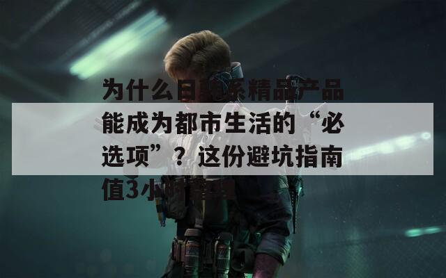 为什么日韩系精品产品能成为都市生活的“必选项”？这份避坑指南值3小时整理  第1张