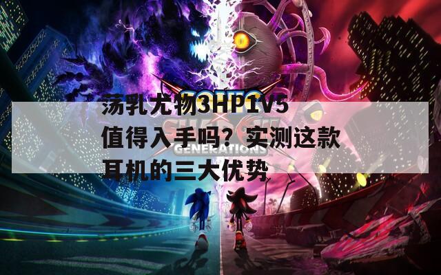 荡乳尤物3HP1V5值得入手吗？实测这款耳机的三大优势  第1张