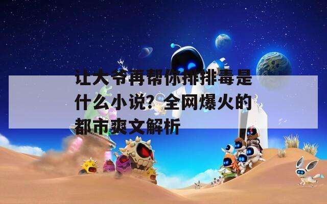 让大爷再帮你排排毒是什么小说？全网爆火的都市爽文解析