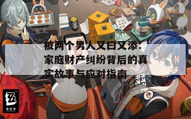 被两个男人又曰又添：家庭财产纠纷背后的真实故事与应对指南  第1张