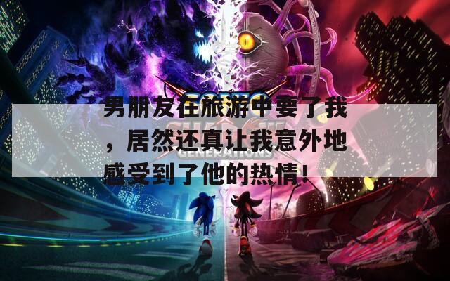 男朋友在旅游中要了我，居然还真让我意外地感受到了他的热情！  第1张
