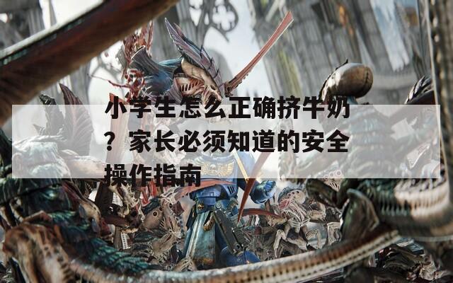 小学生怎么正确挤牛奶？家长必须知道的安全操作指南  第1张