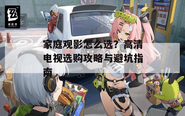 家庭观影怎么选？高清电视选购攻略与避坑指南