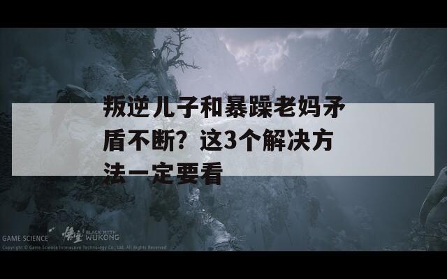 叛逆儿子和暴躁老妈矛盾不断？这3个解决方法一定要看