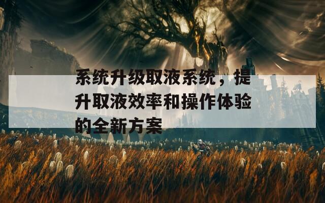 系统升级取液系统，提升取液效率和操作体验的全新方案