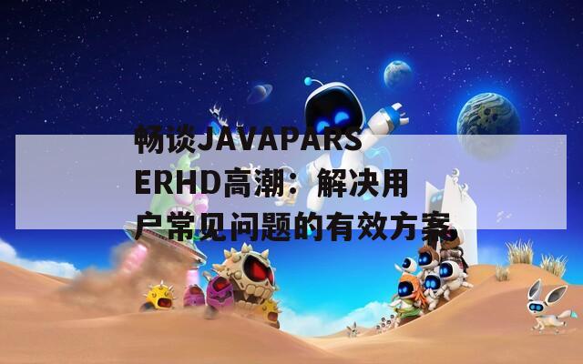 畅谈JAVAPARSERHD高潮：解决用户常见问题的有效方案