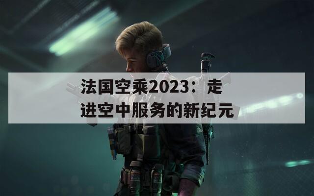 法国空乘2023：走进空中服务的新纪元