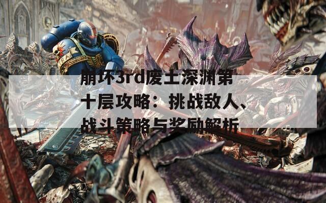 崩坏3rd废土深渊第十层攻略：挑战敌人、战斗策略与奖励解析