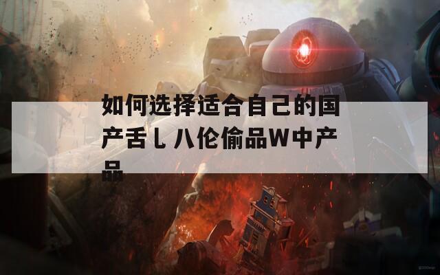 如何选择适合自己的国产舌乚八伦偷品W中产品