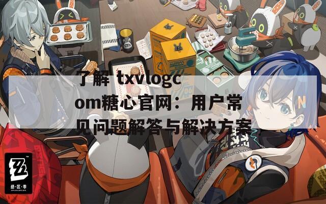 了解 txvlogcom糖心官网：用户常见问题解答与解决方案