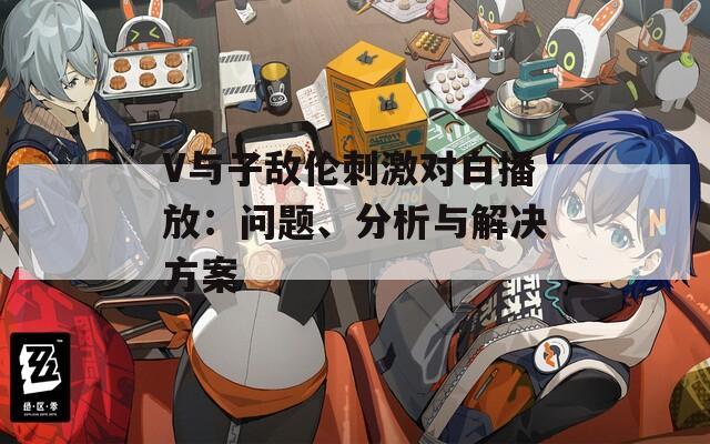 V与子敌伦刺激对白播放：问题、分析与解决方案  第1张