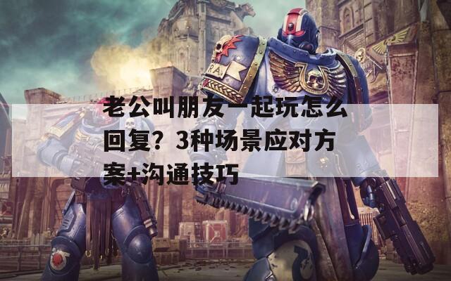 老公叫朋友一起玩怎么回复？3种场景应对方案+沟通技巧