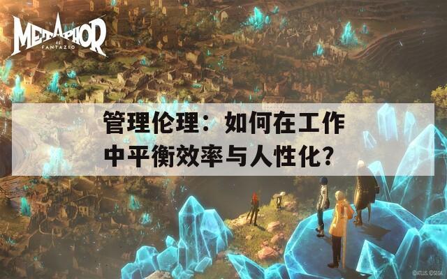 管理伦理：如何在工作中平衡效率与人性化？