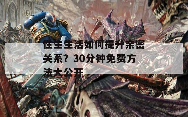 性生生活如何提升亲密关系？30分钟免费方法大公开