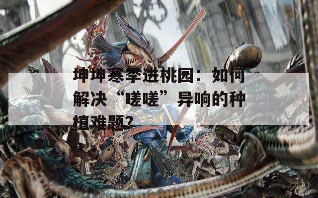 坤坤寒季进桃园：如何解决“嗟嗟”异响的种植难题？