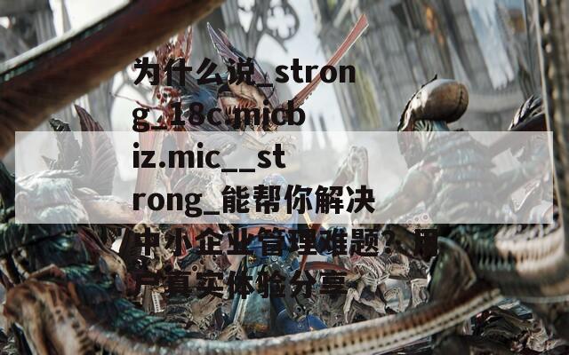 为什么说_strong_18c.micbiz.mic__strong_能帮你解决中小企业管理难题？用户真实体验分享  第1张