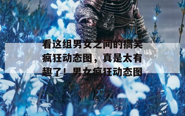 看这组男女之间的搞笑疯狂动态图，真是太有趣了！男女疯狂动态图  第1张