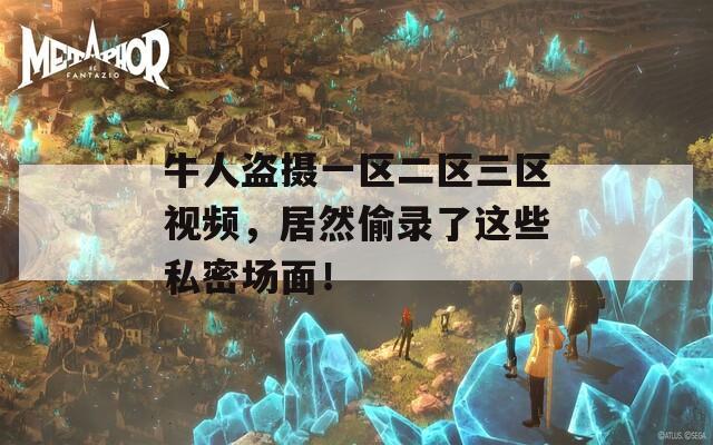 牛人盗摄一区二区三区视频，居然偷录了这些私密场面！