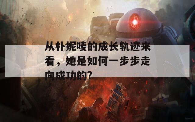 从朴妮唛的成长轨迹来看，她是如何一步步走向成功的?
