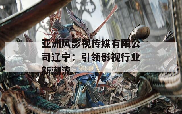 亚洲风影视传媒有限公司辽宁：引领影视行业新潮流  第1张
