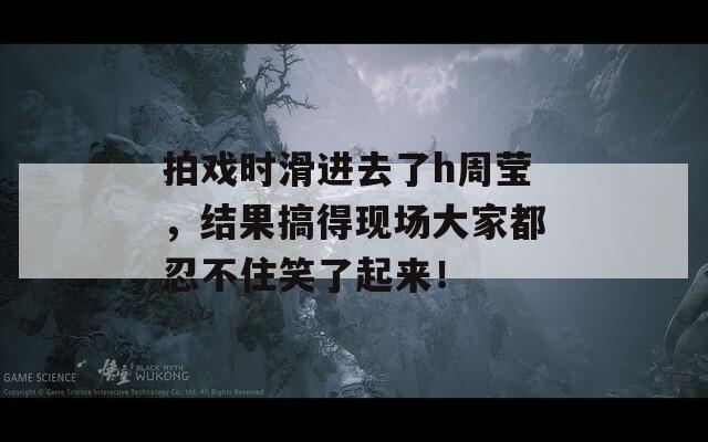 拍戏时滑进去了h周莹，结果搞得现场大家都忍不住笑了起来！  第1张