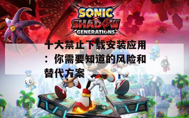 十大禁止下载安装应用：你需要知道的风险和替代方案
