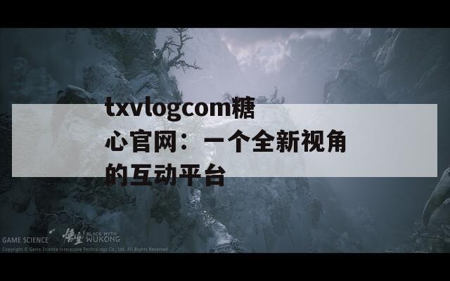 txvlogcom糖心官网：一个全新视角的互动平台