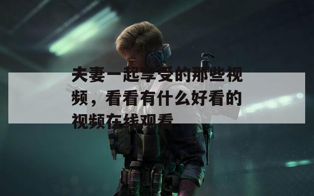 夫妻一起享受的那些视频，看看有什么好看的视频在线观看