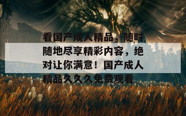 看国产成人精品，随时随地尽享精彩内容，绝对让你满意！国产成人精品久久久免费观看