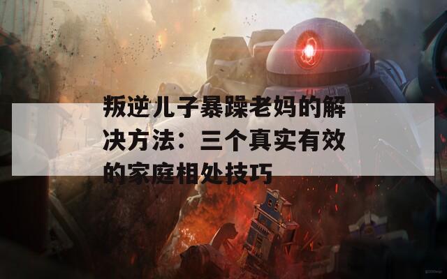 叛逆儿子暴躁老妈的解决方法：三个真实有效的家庭相处技巧
