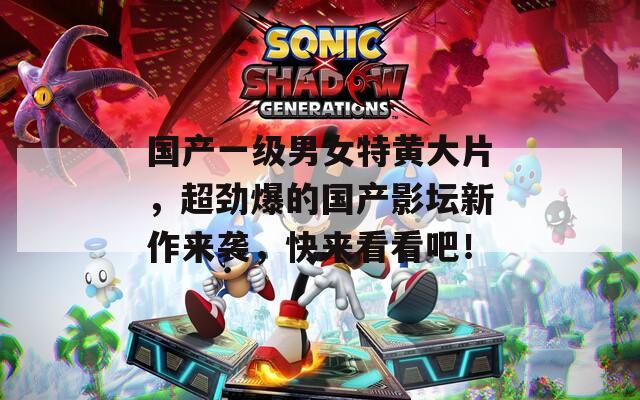 国产一级男女特黄大片，超劲爆的国产影坛新作来袭，快来看看吧！