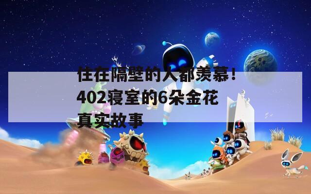 住在隔壁的人都羡慕！402寝室的6朵金花真实故事