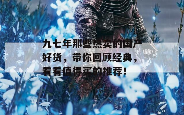九七年那些热卖的国产好货，带你回顾经典，看看值得买的推荐！