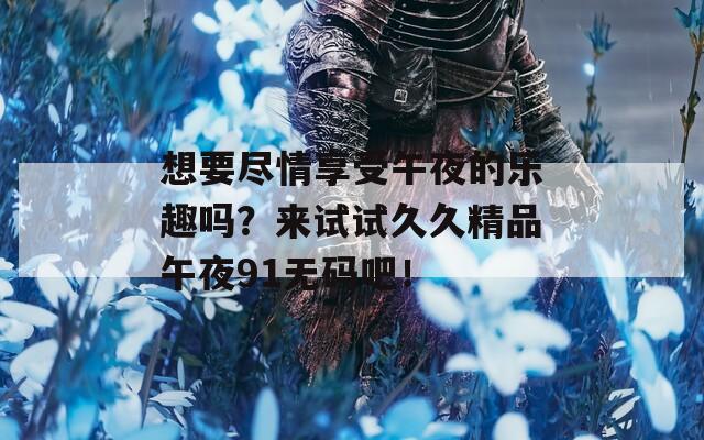 想要尽情享受午夜的乐趣吗？来试试久久精品午夜91无码吧！