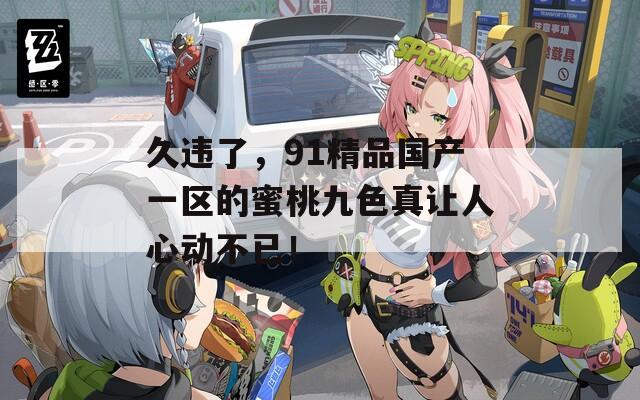 久违了，91精品国产一区的蜜桃九色真让人心动不已！