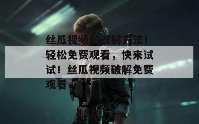 丝瓜视频的破解方法！轻松免费观看，快来试试！丝瓜视频破解免费观看