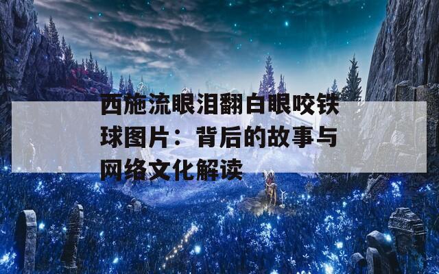 西施流眼泪翻白眼咬铁球图片：背后的故事与网络文化解读