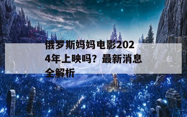俄罗斯妈妈电影2024年上映吗？最新消息全解析