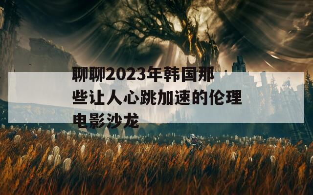 聊聊2023年韩国那些让人心跳加速的伦理电影沙龙