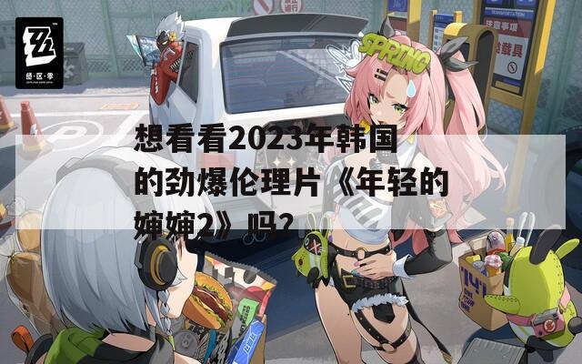 想看看2023年韩国的劲爆伦理片《年轻的婶婶2》吗？