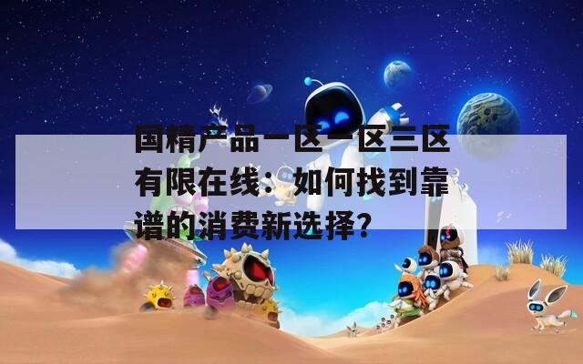 国精产品一区一区三区有限在线：如何找到靠谱的消费新选择？