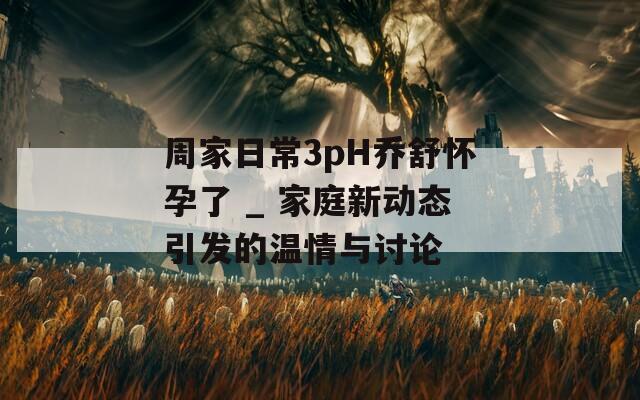 周家日常3pH乔舒怀孕了 _ 家庭新动态引发的温情与讨论