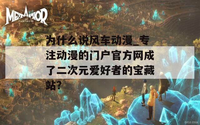 为什么说风车动漫_专注动漫的门户官方网成了二次元爱好者的宝藏站？