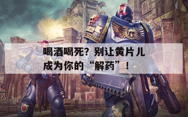 喝酒喝死？别让黄片儿成为你的“解药”！
