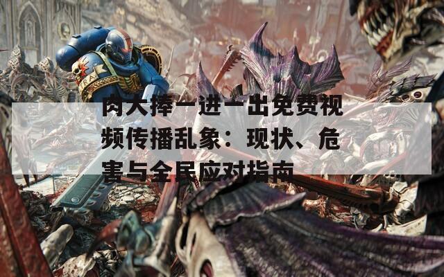 肉大捧一进一出免费视频传播乱象：现状、危害与全民应对指南