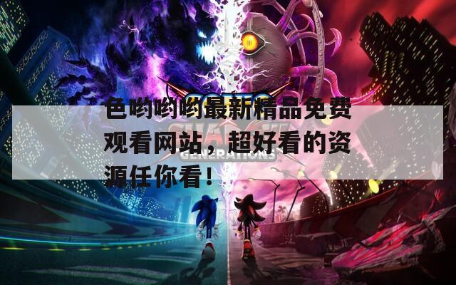 色哟哟哟最新精品免费观看网站，超好看的资源任你看！