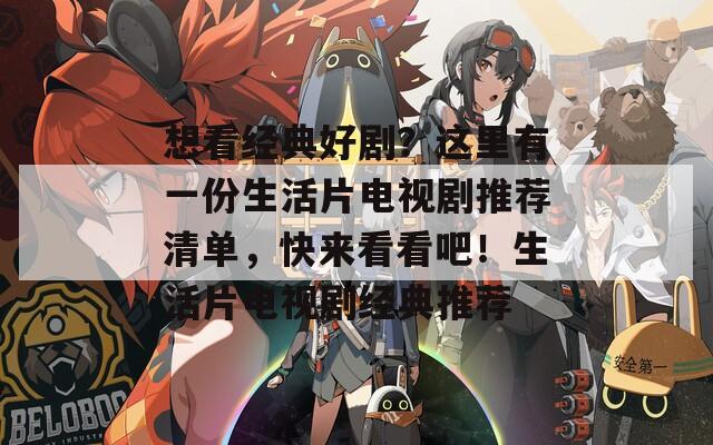 想看经典好剧？这里有一份生活片电视剧推荐清单，快来看看吧！生活片电视剧经典推荐