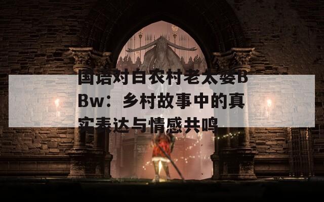 国语对白农村老太婆BBw：乡村故事中的真实表达与情感共鸣