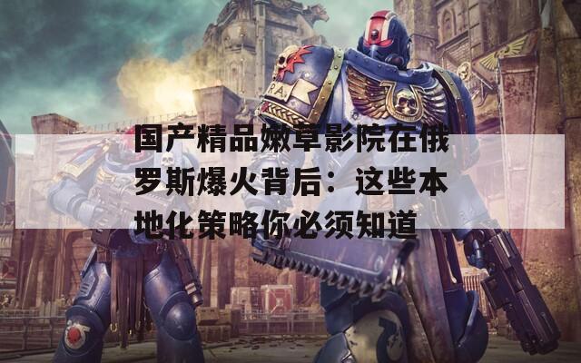 国产精品嫩草影院在俄罗斯爆火背后：这些本地化策略你必须知道